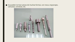 ■ Se pueden tornear piezas de muchas formas, con rosca, engranajes,
cóncavas, convexas, etc.
 