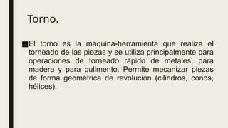 Torno.
■El torno es la máquina-herramienta que realiza el
torneado de las piezas y se utiliza principalmente para
operaciones de torneado rápido de metales, para
madera y para pulimento. Permite mecanizar piezas
de forma geométrica de revolución (cilindros, conos,
hélices).
 