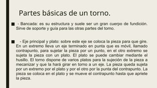 Partes básicas de un torno.
■ - Bancada: es su estructura y suele ser un gran cuerpo de fundición.
Sirve de soporte y guía para las otras partes del torno.
■ - Eje principal y plato: sobre este eje se coloca la pieza para que gire.
En un extremo lleva un eje terminado en punta que es móvil, llamado
contrapunto, para sujetar la pieza por un punto, en el otro extremo se
sujeta la pieza con un plato. El plato se puede cambiar mediante el
husillo. El torno dispone de varios platos para la sujeción de la pieza a
mecanizar y que la hará girar en torno a un eje. La pieza queda sujeta
por un extremo por el plato y por el otro por la punta del contrapunto. La
pieza se coloca en el plato y se mueve el contrapunto hasta que apriete
la pieza.
 