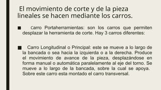 El movimiento de corte y de la pieza
lineales se hacen mediante los carros.
■ Carro Portaherramientas: son los carros que permiten
desplazar la herramienta de corte. Hay 3 carros diferentes:
■ Carro Longitudinal o Principal: este se mueve a lo largo de
la bancada o sea hacia la izquierda o a la derecha. Produce
el movimiento de avance de la pieza, desplazándose en
forma manual o automática paralelamente al eje del torno. Se
mueve a lo largo de la bancada, sobre la cual se apoya.
Sobre este carro esta montado el carro transversal.
 