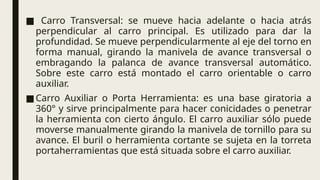 ■ Carro Transversal: se mueve hacia adelante o hacia atrás
perpendicular al carro principal. Es utilizado para dar la
profundidad. Se mueve perpendicularmente al eje del torno en
forma manual, girando la manivela de avance transversal o
embragando la palanca de avance transversal automático.
Sobre este carro está montado el carro orientable o carro
auxiliar.
■Carro Auxiliar o Porta Herramienta: es una base giratoria a
360° y sirve principalmente para hacer conicidades o penetrar
la herramienta con cierto ángulo. El carro auxiliar sólo puede
moverse manualmente girando la manivela de tornillo para su
avance. El buril o herramienta cortante se sujeta en la torreta
portaherramientas que está situada sobre el carro auxiliar.
 