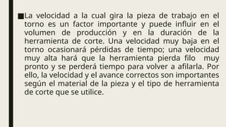 ■La velocidad a la cual gira la pieza de trabajo en el
torno es un factor importante y puede influir en el
volumen de producción y en la duración de la
herramienta de corte. Una velocidad muy baja en el
torno ocasionará pérdidas de tiempo; una velocidad
muy alta hará que la herramienta pierda filo muy
pronto y se perderá tiempo para volver a afilarla. Por
ello, la velocidad y el avance correctos son importantes
según el material de la pieza y el tipo de herramienta
de corte que se utilice.
 