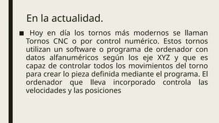 En la actualidad.
■ Hoy en día los tornos más modernos se llaman
Tornos CNC o por control numérico. Estos tornos
utilizan un software o programa de ordenador con
datos alfanuméricos según los eje XYZ y que es
capaz de controlar todos los movimientos del torno
para crear lo pieza definida mediante el programa. El
ordenador que lleva incorporado controla las
velocidades y las posiciones
 