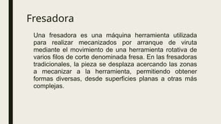 Fresadora
Una fresadora es una máquina herramienta utilizada
para realizar mecanizados por arranque de viruta
mediante el movimiento de una herramienta rotativa de
varios filos de corte denominada fresa. En las fresadoras
tradicionales, la pieza se desplaza acercando las zonas
a mecanizar a la herramienta, permitiendo obtener
formas diversas, desde superficies planas a otras más
complejas.
 