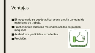 Ventajas
■El maquinado se puede aplicar a una amplia variedad de
materiales de trabajo.
■Prácticamente todos los materiales sólidos se pueden
maquinar.
■Acabados superficiales excedentes.
■Precisión.
 