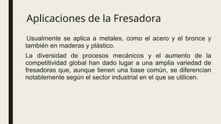 Aplicaciones de la Fresadora
Usualmente se aplica a metales, como el acero y el bronce y
también en maderas y plástico.
La diversidad de procesos mecánicos y el aumento de la
competitividad global han dado lugar a una amplia variedad de
fresadoras que, aunque tienen una base común, se diferencian
notablemente según el sector industrial en el que se utilicen.
 