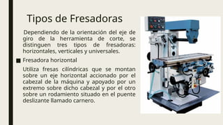 Tipos de Fresadoras
Dependiendo de la orientación del eje de
giro de la herramienta de corte, se
distinguen tres tipos de fresadoras:
horizontales, verticales y universales.
■ Fresadora horizontal
Utiliza fresas cilíndricas que se montan
sobre un eje horizontal accionado por el
cabezal de la máquina y apoyado por un
extremo sobre dicho cabezal y por el otro
sobre un rodamiento situado en el puente
deslizante llamado carnero.
 
