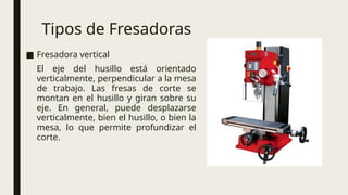 Tipos de Fresadoras
■ Fresadora vertical
El eje del husillo está orientado
verticalmente, perpendicular a la mesa
de trabajo. Las fresas de corte se
montan en el husillo y giran sobre su
eje. En general, puede desplazarse
verticalmente, bien el husillo, o bien la
mesa, lo que permite profundizar el
corte.
 