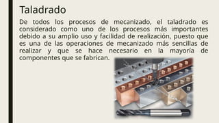 Taladrado
De todos los procesos de mecanizado, el taladrado es
considerado como uno de los procesos más importantes
debido a su amplio uso y facilidad de realización, puesto que
es una de las operaciones de mecanizado más sencillas de
realizar y que se hace necesario en la mayoría de
componentes que se fabrican.
 