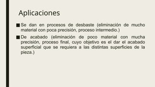 Aplicaciones
■Se dan en procesos de desbaste (eliminación de mucho
material con poca precisión, proceso intermedio.)
■De acabado (eliminación de poco material con mucha
precisión, proceso final, cuyo objetivo es el dar el acabado
superficial que se requiera a las distintas superficies de la
pieza.)
 