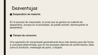 Desventajas
■ Desperdicio de material.
En el proceso de maquinado, la viruta que se genera es material de
desperdicio, aunque en la actualidad, se puede reciclar, disminuyendo el
desperdicio.
■ Tiempo de consumo
Una operación de mecanizado generalmente lleva más tiempo para dar forma
a una pieza determinada, que en los procesos alternos de conformación, tales
como la fundición, metalurgia de polvo, o forjado.
 