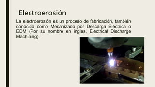 Electroerosión
La electroerosión es un proceso de fabricación, también
conocido como Mecanizado por Descarga Eléctrica o
EDM (Por su nombre en ingles, Electrical Discharge
Machining).
 