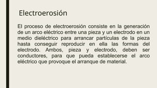 Electroerosión
El proceso de electroerosión consiste en la generación
de un arco eléctrico entre una pieza y un electrodo en un
medio dieléctrico para arrancar partículas de la pieza
hasta conseguir reproducir en ella las formas del
electrodo. Ambos, pieza y electrodo, deben ser
conductores, para que pueda establecerse el arco
eléctrico que provoque el arranque de material.
 
