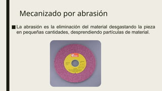 Mecanizado por abrasión
■La abrasión es la eliminación del material desgastando la pieza
en pequeñas cantidades, desprendiendo partículas de material.
 