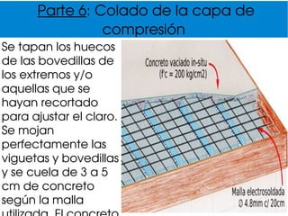 Parte 6: Colado de la capa de 
compresión
Se tapan los huecos 
de las bovedillas de 
los extremos y/o 
aquellas que se 
hayan recortado 
para ajustar el claro. 
Se mojan 
perfectamente las 
viguetas y bovedillas 
y se cuela de 3 a 5 
cm de concreto 
según la malla 
 