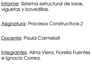 Informe: Sistema estructural de losas, 
viguetas y bovedillas.
Asignatura: Procesos Constructivos 2
Docente: Paula Carmelati
Integrantes: Alina Viera, Fiorella Fuentes 
e Ignacio Correa.
 
