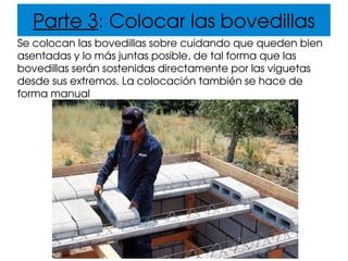Parte 3: Colocar las bovedillas
Se colocan las bovedillas sobre cuidando que queden bien 
asentadas y lo más juntas posible, de tal forma que las 
bovedillas serán sostenidas directamente por las viguetas 
desde sus extremos. La colocación también se hace de 
forma manual
 