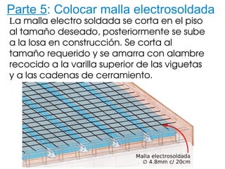 Parte 5: Colocar malla electrosoldada
La malla electro soldada se corta en el piso 
al tamaño deseado, posteriormente se sube 
a la losa en construcción. Se corta al 
tamaño requerido y se amarra con alambre 
recocido a la varilla superior de las viguetas 
y a las cadenas de cerramiento.
 