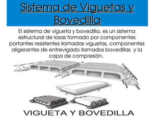 Sistema de Viguetas y Sistema de Viguetas y 
BovedillaBovedilla
El sistema de vigueta y bovedilla, es un sistema 
estructural de losas formado por componentes 
portantes resistentes llamadas viguetas, componentes 
aligerantes de entrevigado llamados bovedillas  y la 
capa de compresión. 
 