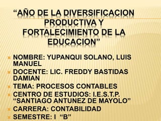 “AÑO DE LA DIVERSIFICACION
PRODUCTIVA Y
FORTALECIMIENTO DE LA
EDUCACION”
 NOMBRE: YUPANQUI SOLANO, LUIS
MANUEL
 DOCENTE: LIC. FREDDY BASTIDAS
DAMIAN
 TEMA: PROCESOS CONTABLES
 CENTRO DE ESTUDIOS: I.E.S.T.P.
“SANTIAGO ANTUNEZ DE MAYOLO”
 CARRERA: CONTABILIDAD
 SEMESTRE: I “B”
 