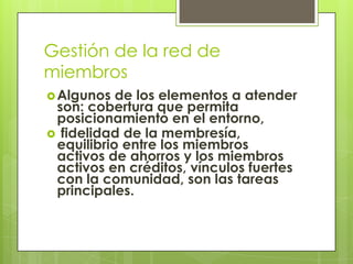 Gestión de la red de
miembros
 Algunos  de los elementos a atender
 son: cobertura que permita
 posicionamiento en el entorno,
 fidelidad de la membresía,
 equilibrio entre los miembros
 activos de ahorros y los miembros
 activos en créditos, vínculos fuertes
 con la comunidad, son las tareas
 principales.
 