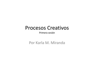 Procesos Creativos
      Primera sesión



 Por Karla M. Miranda
 