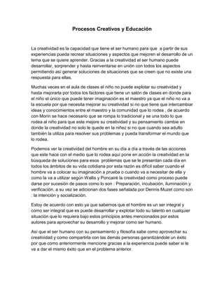 Procesos Creativos y Educación


La creatividad es la capacidad que tiene el ser humano para que a partir de sus
experiencias pueda recrear situaciones y aspectos que mejoren el desarrollo de un
tema que se quiere aprender. Gracias a la creatividad el ser humano puede
desarrollar, sorprender y hasta reinventarse en unión con todos los aspectos
permitiendo así generar soluciones de situaciones que se creen que no existe una
respuesta para ellas.

Muchas veces en el aula de clases el niño no puede explotar su creatividad y
hasta mejorarla por todos los factores que tiene un salón de clases en donde para
el niño el único que puede tener imaginación es el maestro ya que el niño no va a
la escuela por que necesita mejorar su creatividad si no que tiene que intercambiar
ideas y conocimientos entre el maestro y la comunidad que lo rodea , de acuerdo
con Morín se hace necesario que se rompa lo tradicional y se una todo lo que
rodea al niño para que este mejore su creatividad y su pensamiento cambie en
donde la creatividad no solo le quede en la niñez si no que cuando sea adulto
también la utiliza para resolver sus problemas y pueda transformar el mundo que
lo rodea.

Podemos ver la creatividad del hombre en su día a día a través de las acciones
que este hace con el medio que lo rodea aquí pone en acción la creatividad en la
búsqueda de soluciones para esos problemas que se le presentan cada día en
todos los ámbitos de su vida cotidiana por esta razón es difícil saber cuando el
hombre va a colocar su imaginación a prueba o cuando va a necesitar de ella y
como la va a utilizar según Wallis y Poncairé la creatividad como proceso puede
darse por sucesión de pasos como lo son : Preparación, incubación, iluminación y
verificación, a su vez se adicionan dos fases señalada por Dennis Muzet como son
: la intención y socialización.

Estoy de acuerdo con esto ya que sabemos que el hombre es un ser integral y
como ser integral que es puede desarrollar y explotar todo su talento en cualquier
situación que lo requiera bajo estos principios antes mencionados por estos
autores para aprovechar su desarrollo y mejorar como ser humano.

Así que el ser humano con su pensamiento y filosofía sabe como aprovechar su
creatividad y como compartirla con las demás personas garantizándole un éxito
por que como anteriormente mencione gracias a la experiencia puede saber si le
va a dar el mismo éxito que en el problema anterior.
 