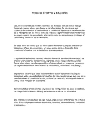 Procesos Creativos y Educación.




Los procesos creativos tienden a cambiar los métodos con los que se trabaja
buscando nuevas ideas, para lograr la transformación. De tal manera que
podemos decir que con el desarrollo de la creatividad logramos la transformación
de la inteligencia en los niños, con esto se busca lograr niños transformadores de
su propio espacio de aprendizaje, abarcando todos los espacios que conlleven al
desarrollo y formación de la creatividad.



Se debe tener en cuenta que los niños deben formar de cualquier ambiente un
espacio en el que se encuentren, un lugar optimo para el desarrollo de la
creatividad al realizar una actividad con sus compañeros



 Logrando un estudiante creativo, se busca formar un ser interpretativo capaz de
ampliar y fortalecer su conocimiento, logrando un ser independiente capaz de
formar alternativas para la superación o el desarrollo de un problema, generador
de un pensamiento con ideas nuevas e innovadoras, afianzando su liderazgo.



El potencial creativo que cada estudiante tiene puede aplicarse en cualquier
espacio de vida. La creatividad individual es de vital importancia ya que este se ve
manifestado en la creatividad social y cultural de cada niño a lo largo de toda su
vida y se ve reflejado en su entorno.



Torrance (1962): creatividad es un proceso de configuración de ideas o hipótesis,
de comprobación de esas ideas y de la comunicación de los resultados.



Ello implica que el resultado es algo nuevo, algo que con anterioridad no se había
visto. Esto incluye pensamiento aventurero, inventiva, descubrimiento, curiosidad,
imaginación...
 