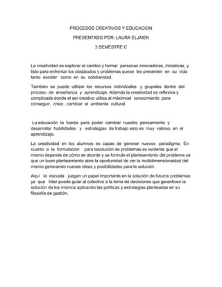 PROCESOS CREATIVOS Y EDUCACION

                     PRESENTADO POR: LAURA ELJAIEK

                                 3 SEMESTRE C



La creatividad es explorar el cambio y formar personas innovadoras, iniciativas, y
listo para enfrentar los obstáculos y problemas quese les presenten en su vida
tanto escolar como en su cotidianidad.

También se puede utilizar los recursos individúales y grupales dentro del
proceso de enseñanza y aprendizaje. Además la creatividad es reflexiva y
complicada donde el ser creativo utiliza al máximoel conocimiento para
conseguir, crear, cambiar el ambiente cultural.



 La educación la fuerza para poder cambiar nuestro pensamiento y
desarrollar habilidades y estrategias de trabajo esto es muy valioso en el
aprendizaje.

La creatividad en los alumnos es capas de generar nuevos paradigma, En
cuanto a la formulación para lasolución de problemas es evidente que el
mismo depende de cómo se aborde y se formule el planteamiento del problema ya
que un buen planteamiento abre la oportunidad de ver la multidimensionaldad del
mismo generando nuevas ideas y posibilidades para la solución.

Aquí la escuela juegan un papel importante en la solución de futuros problemas
ya que líder puede guiar al colectivo a la toma de decisiones que garanticen la
solución de los mismos aplicando las políticas y estrategias planteadas en su
filosofía de gestión.
 