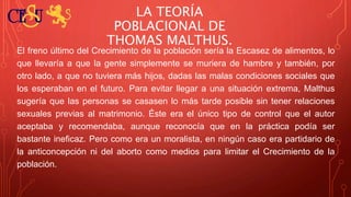 LA TEORÍA
POBLACIONAL DE
THOMAS MALTHUS.
El freno último del Crecimiento de la población sería la Escasez de alimentos, lo
que llevaría a que la gente simplemente se muriera de hambre y también, por
otro lado, a que no tuviera más hijos, dadas las malas condiciones sociales que
los esperaban en el futuro. Para evitar llegar a una situación extrema, Malthus
sugería que las personas se casasen lo más tarde posible sin tener relaciones
sexuales previas al matrimonio. Éste era el único tipo de control que el autor
aceptaba y recomendaba, aunque reconocía que en la práctica podía ser
bastante ineficaz. Pero como era un moralista, en ningún caso era partidario de
la anticoncepción ni del aborto como medios para limitar el Crecimiento de la
población.
 