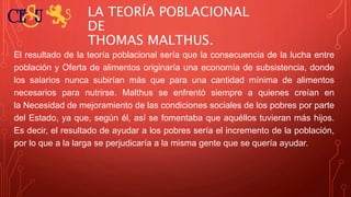 LA TEORÍA POBLACIONAL
DE
THOMAS MALTHUS.
El resultado de la teoría poblacional sería que la consecuencia de la lucha entre
población y Oferta de alimentos originaría una economía de subsistencia, donde
los salarios nunca subirían más que para una cantidad mínima de alimentos
necesarios para nutrirse. Malthus se enfrentó siempre a quienes creían en
la Necesidad de mejoramiento de las condiciones sociales de los pobres por parte
del Estado, ya que, según él, así se fomentaba que aquéllos tuvieran más hijos.
Es decir, el resultado de ayudar a los pobres sería el incremento de la población,
por lo que a la larga se perjudicaría a la misma gente que se quería ayudar.
 