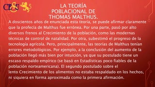 LA TEORÍA
POBLACIONAL DE
THOMAS MALTHUS.
A doscientos años de enunciada esta teoría, se puede afirmar claramente
que la profecía de Malthus fue errónea. Por una parte, pasó por alto
diversos frenos al Crecimiento de la población, como las modernas
técnicas de control de natalidad. Por otra, subestimó el progreso de la
tecnología agrícola. Pero, principalmente, las teorías de Malthus tenían
errores metodológicos. Por ejemplo, a la conclusión del aumento de la
población llegó más bien por intuición, ya que su postulado tiene un
escaso respaldo empírico (se basó en Estadísticas poco fiables de la
población norteamericana). El segundo postulado sobre el
lento Crecimiento de los alimentos no estaba respaldado en los hechos,
ni siquiera en forma aproximada como la primera afirmación.
 