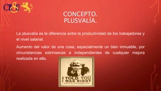 CONCEPTO.
PLUSVALÍA.
La plusvalía es la diferencia entre la productividad de los trabajadores y
el nivel salarial.
Aumento del valor de una cosa, especialmente un bien inmueble, por
circunstancias extrínsecas e independientes de cualquier mejora
realizada en ella.
 