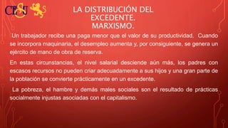 LA DISTRIBUCIÓN DEL
EXCEDENTE.
MARXISMO.
Un trabajador recibe una paga menor que el valor de su productividad. Cuando
se incorpora maquinaria, el desempleo aumenta y, por consiguiente, se genera un
ejército de mano de obra de reserva.
En estas circunstancias, el nivel salarial desciende aún más, los padres con
escasos recursos no pueden criar adecuadamente a sus hijos y una gran parte de
la población se convierte prácticamente en un excedente.
La pobreza, el hambre y demás males sociales son el resultado de prácticas
socialmente injustas asociadas con el capitalismo.
 