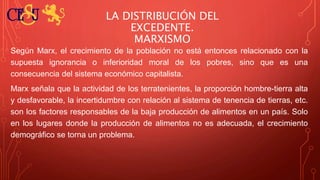 LA DISTRIBUCIÓN DEL
EXCEDENTE.
MARXISMO
Según Marx, el crecimiento de la población no está entonces relacionado con la
supuesta ignorancia o inferioridad moral de los pobres, sino que es una
consecuencia del sistema económico capitalista.
Marx señala que la actividad de los terratenientes, la proporción hombre-tierra alta
y desfavorable, la incertidumbre con relación al sistema de tenencia de tierras, etc.
son los factores responsables de la baja producción de alimentos en un país. Solo
en los lugares donde la producción de alimentos no es adecuada, el crecimiento
demográfico se torna un problema.
 