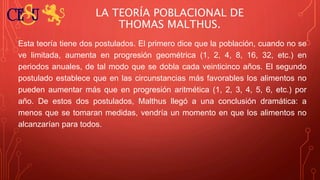 LA TEORÍA POBLACIONAL DE
THOMAS MALTHUS.
Esta teoría tiene dos postulados. El primero dice que la población, cuando no se
ve limitada, aumenta en progresión geométrica (1, 2, 4, 8, 16, 32, etc.) en
periodos anuales, de tal modo que se dobla cada veinticinco años. El segundo
postulado establece que en las circunstancias más favorables los alimentos no
pueden aumentar más que en progresión aritmética (1, 2, 3, 4, 5, 6, etc.) por
año. De estos dos postulados, Malthus llegó a una conclusión dramática: a
menos que se tomaran medidas, vendría un momento en que los alimentos no
alcanzarían para todos.
 