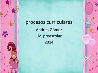 procesos curriculares
Andrea Gómez
Lic. preescolar
2014
 
