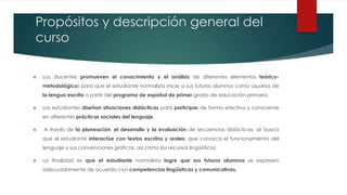 Propósitos y descripción general del
curso
 Los docentes promueven el conocimiento y el análisis de diferentes elementos teórico-
metodológicos para que el estudiante normalista inicie a sus futuros alumnos como usuarios de
la lengua escrita a partir del programa de español de primer grado de educación primaria.
 Los estudiantes diseñan situaciones didácticas para participar de forma efectiva y consciente
en diferentes prácticas sociales del lenguaje.
 A través de la planeación, el desarrollo y la evaluación de secuencias didácticas, se busca
que el estudiante interactúe con textos escritos y orales; que conozca el funcionamiento del
lenguaje y sus convenciones gráficas, así como los recursos lingüísticos.
 La finalidad es que el estudiante normalista logre que sus futuros alumnos se expresen
adecuadamente de acuerdo con competencias lingüísticas y comunicativas.
 