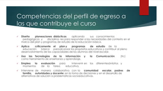 Competencias del perfil de egreso a
las que contribuye el curso
 Diseña planeaciones didácticas aplicando sus conocimientos
pedagógicos y disciplina- res para responder a las necesidades del contexto en el
marco del plan y programas de estudio de la educación básica.
 Aplica críticamente el plan y programas de estudio de la
educación básica paraalcanzar los propósitos educativos y contribuir al pleno
desenvolvimiento de las capacidades de los alumnos del nivel escolar.
 Usa las Tecnologías de la Información y la Comunicación (tic)
como herramienta de enseñanza y aprendizaje.
 Emplea la evaluación para intervenir en los diferentesámbitos y
momentos de la tarea educativa.
 Interviene de manera colaborativa con la comunidad escolar, padres de
familia, autoridades y docentes en la toma de decisiones y en el desarrollo de
alternativas de solución a problemáticas socioeducativas.
 