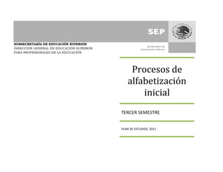 SUBSECRETARÍA DE EDUCACIÓN SUPERIOR
DIRECCIÓN GENERAL DE EDUCACIÓN SUPERIOR
PARA PROFESIONALES DE LA EDUCACIÓN




                                              Procesos de
                                             alfabetización
                                                 inicial
                                          TERCER SEMESTRE


                                          PLAN DE ESTUDIOS, 2011
 