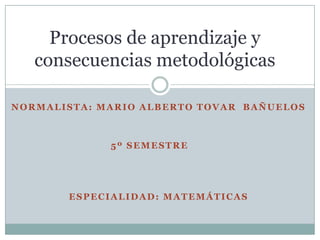 NORMALISTA: MARIO ALBERTO TOVAR BAÑUELOS
5º SEMESTRE
ESPECIALIDAD: MATEMÁTICAS
Procesos de aprendizaje y
consecuencias metodológicas
 