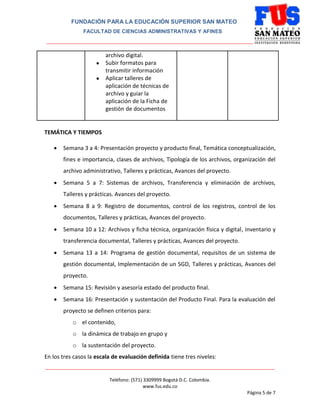 FUNDACIÓN PARA LA EDUCACIÓN SUPERIOR SAN MATEO
FACULTAD DE CIENCIAS ADMINISTRATIVAS Y AFINES
_______________________________________________________________________________
________________________________________________________________________________________
Teléfono: (571) 3309999 Bogotá D.C. Colombia.
www.fus.edu.co
Página 5 de 7
archivo digital.
● Subir formatos para
transmitir información
● Aplicar talleres de
aplicación de técnicas de
archivo y guiar la
aplicación de la Ficha de
gestión de documentos
TEMÁTICA Y TIEMPOS
 Semana 3 a 4: Presentación proyecto y producto final, Temática conceptualización,
fines e importancia, clases de archivos, Tipología de los archivos, organización del
archivo administrativo, Talleres y prácticas, Avances del proyecto.
 Semana 5 a 7: Sistemas de archivos, Transferencia y eliminación de archivos,
Talleres y prácticas. Avances del proyecto.
 Semana 8 a 9: Registro de documentos, control de los registros, control de los
documentos, Talleres y prácticas, Avances del proyecto.
 Semana 10 a 12: Archivos y ficha técnica, organización física y digital, inventario y
transferencia documental, Talleres y prácticas, Avances del proyecto.
 Semana 13 a 14: Programa de gestión documental, requisitos de un sistema de
gestión documental, Implementación de un SGD, Talleres y prácticas, Avances del
proyecto.
 Semana 15: Revisión y asesoría estado del producto final.
 Semana 16: Presentación y sustentación del Producto Final. Para la evaluación del
proyecto se definen criterios para:
o el contenido,
o la dinámica de trabajo en grupo y
o la sustentación del proyecto.
En los tres casos la escala de evaluación definida tiene tres niveles:
 