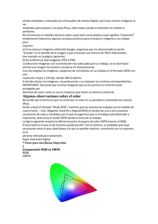 siendo ampliadas o reducidas por el buscador de manera digital, pero esas mismas imágenes al
ser
ampliadas para producir una pieza física, sobre todo cuando se utilizarán en carteles o
pendones.
No entraremos en detalles técnicos sobre cosas tales como pixeles o qué significa “resolución”
simplemente listaremos algunos consejos prácticos para incorporar imágenes a un trabajo
para
imprimir.
a) Si va a buscar imágenes utilizando Google, asegúrese que ha seleccionado la opción
“Grande” en el tamaño de la imagen y que el tamaño sea mínimo de 760 X 1024 pixeles.
(ver ejemplo en la página siguiente)
b) De preferencia elija imágenes JPEG o PNG
c) Seleccione imágenes con la orientación mas adecuada para su trabajo, no es fácil hacer
vertical una imagen horizontal y viceversa sin distorsionarlas.
Una vez elegidas las imágenes, asegúrese de incrustarlas en su trabajo en el formato CMYK con
una
resolución mayor a 150 dpi, siendo 300 el óptimo.
Si decide enlazar las imágenes, recuerde enviar a su impresor los archivos correspondientes.
IMPORTANTE: Recuerde que muchas imágenes que se encuentran en Internet están
protegidas por
derechos de autor, evite su uso en impresos que tienen un destino comercial.
Algunas observaciones sobre el color
Recuerde que la forma en que se construye un color en su pantalla es utilizando tres colores
(Rojo,
Verde y Azul) el llamado “Modo RGB”, mientras que las impresoras trabajan con el modelo de
cuatricromía ‐‐ Cian, Magenta, Amarillo y Negro(CMYK) el cambio de uno a otro ocasiona
variaciones de color y tonalidad, por lo que le sugerimos que si el trabajo está destinado a
imprimirse, seleccione el modo CMYK desde el inicio de su trabajo.
La figura siguiente muestra la diferencia entre el espacio de color CMYK (menor al RGB)
El área total es lo que el ojo humano puede percibir. Por lo anterior, es probable que haya
variaciones entre lo que usted desea y lo que es posible imprimir, convérselo con su impresor,
es la
persona indicada para asesorarle.
Payer Impresión Digital
7 Pasos para una Buena Impresión
6
Comparación RGB vs CMYK
RGB
CMYK
 