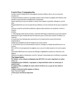 Cuarto Paso: Compaginación
Cuando nuestro trabajo tiene varias páginas (revistas, folletos, libros, etc.) es necesario
visualizar en
la etapa de diseño el orden en que deben parecer ante el lector las páginas del impreso, esto
requiere el paso llamado compaginación o imposición.
Existen aplicaciones que nos ayudan a realizar este trabajo en pantalla, InDesign es uno de
ellos.
Desgraciadamente aun con la ayuda de ese software, en mas ocasiones de las que se esperaría
los
archivos a imprimir presentan problemas, algunas ideas prácticas nos ayudarán a evitar la
mayoría
de ellos.
1.‐ NO imponga usted mismo el texto, si leyó bien NO haga la imposición ya que este aspecto
dependerá en gran medida del tipo de impresora que se utilice para realizar el trabajo y su
impresor
es la persona mas indicada para asesorarle y en la mayoría de las veces él terminará
imponiendo el
trabajo para adaptarlo al tipo de máquina con la que cuente.
2.‐ Si ha hecho caso a la recomendación anterior, entregue su trabajo de preferencia en un
archivo
PDF o EPS en el cual aparezcan las páginas una a una en el orden exacto en el cual se espera
que
sean leídas (NOTA para los usuarios de InDesign y PageMaker) cuando nos referimos a las
páginas
hablamos de páginas individuales no de los “spreads” presentados por el software en pantalla.
Tip Importante:
Por último, en los trabajos multipágina tipo REVISTA la cual se imprimirá en ambas
caras y se
compaginará para doblado y engrapado, es importantísimo tomar en cuenta que el
número total
de páginas debe se múltiplo de cuatro (4,8,12.16.20.24, etc.) ya que de otro modo al
imponer el
trabajo se deberán incluir páginas en blanco.
Payer Impresión Digital
7 Pasos para una Buena Impresión
7
 
