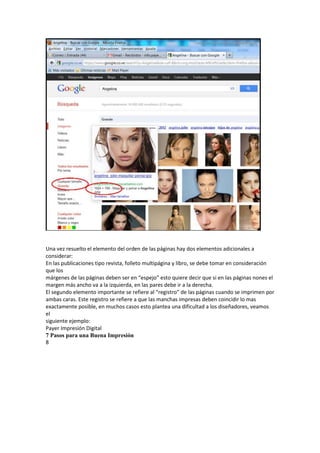 Una vez resuelto el elemento del orden de las páginas hay dos elementos adicionales a
considerar:
En las publicaciones tipo revista, folleto multipágina y libro, se debe tomar en consideración
que los
márgenes de las páginas deben ser en “espejo” esto quiere decir que si en las páginas nones el
margen más ancho va a la izquierda, en las pares debe ir a la derecha.
El segundo elemento importante se refiere al “registro” de las páginas cuando se imprimen por
ambas caras. Este registro se refiere a que las manchas impresas deben coincidir lo mas
exactamente posible, en muchos casos esto plantea una dificultad a los diseñadores, veamos
el
siguiente ejemplo:
Payer Impresión Digital
7 Pasos para una Buena Impresión
8
 