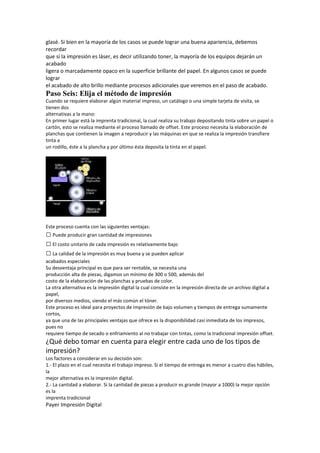 glasé. Si bien en la mayoría de los casos se puede lograr una buena apariencia, debemos
recordar
que si la impresión es láser, es decir utilizando toner, la mayoría de los equipos dejarán un
acabado
ligera o marcadamente opaco en la superficie brillante del papel. En algunos casos se puede
lograr
el acabado de alto brillo mediante procesos adicionales que veremos en el paso de acabado.
Paso Seis: Elija el método de impresión
Cuando se requiere elaborar algún material impreso, un catálogo o una simple tarjeta de visita, se
tienen dos
alternativas a la mano:
En primer lugar está la imprenta tradicional, la cual realiza su trabajo depositando tinta sobre un papel o
cartón, esto se realiza mediante el proceso llamado de offset. Este proceso necesita la elaboración de
planchas que contienen la imagen a reproducir y las máquinas en que se realiza la impresión transfiere
tinta a
un rodillo, éste a la plancha y por último ésta deposita la tinta en el papel.




Este proceso cuenta con las siguientes ventajas:
 Puede producir gran cantidad de impresiones
 El costo unitario de cada impresión es relativamente bajo
 La calidad de la impresión es muy buena y se pueden aplicar
acabados especiales
Su desventaja principal es que para ser rentable, se necesita una
producción alta de piezas, digamos un mínimo de 300 o 500, además del
costo de la elaboración de las planchas y pruebas de color.
La otra alternativa es la impresión digital la cual consiste en la impresión directa de un archivo digital a
papel,
por diversos medios, siendo el más común el tóner.
Este proceso es ideal para proyectos de impresión de bajo volumen y tiempos de entrega sumamente
cortos,
ya que una de las principales ventajas que ofrece es la disponibilidad casi inmediata de los impresos,
pues no
requiere tiempo de secado o enfriamiento al no trabajar con tintas, como la tradicional impresión offset.
¿Qué debo tomar en cuenta para elegir entre cada uno de los tipos de
impresión?
Los factores a considerar en su decisión son:
1.‐ El plazo en el cual necesita el trabajo impreso. Si el tiempo de entrega es menor a cuatro días hábiles,
la
mejor alternativa es la impresión digital.
2.‐ La cantidad a elaborar. Si la cantidad de piezas a producir es grande (mayor a 1000) la mejor opción
es la
imprenta tradicional
Payer Impresión Digital
 