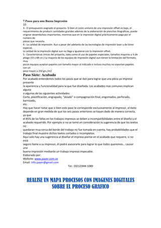 7 Pasos para una Buena Impresión
10
3.‐ El presupuesto asignado al proyecto. Si bien el costo unitario de una impresión offset es bajo, el
requerimiento de producir cantidades grandes además de la elaboración de planchas litográficas, puede
originar desembolsos importantes, mientras que en la impresión digital prácticamente paga por el
número de
piezas que necesita.
4.‐ La calidad de impresión. Aun a pesar del adelanto de las tecnologías de impresión laser y de tóner
especial,
la calidad de la impresión digital aun no llega a igualarse con la impresión offset.
5.‐ Características únicas del proyecto, tales como el uso de papeles especiales, tamaños mayores a ¼ de
pliego (33 x 48 cm.) La mayoría de los equipos de impresión digital aun tienen la limitación del formato,
muy
pocos equipos aceptan papeles con tamaño mayor al indicado e incluso muchos no soportan papeles
con un
peso mayor a 250 grs./m2
Paso Siete: Acabado
Por acabado entendemos todos los pasos que se dan para lograr que una pieza ya impresa
presente
la apariencia y funcionalidad para la que fue diseñada. Los acabados mas comunes implican
alguna
o algunas de las siguientes actividades:
Corte, plastificación, engrapado, “alzado” o compaginación final, engomados, perforado,
barnizado,
etc.
Hay que hacer notar que si bien este paso le corresponde exclusivamente al impresor, el éxito
depende en gran medida de que los seis pasos anteriores se hayan dado de manera correcta,
ya que
el 85% de las fallas en los trabajos impresos se deben a incompatibilidades entre el diseño y el
acabado requerido. Por ejemplo si no se tomó en consideración la sugerencia de que los textos
no
quedaran muy cerca del borde del trabajo no fue tomada en cuenta, hay probabilidades que el
trabajo final muestre dichos textos cortados o incompletos.
Aquí solo hay una sugerencia al diseñar el impreso piense en el acabado que requiere, si no
está
seguro llame a su impresor, él podrá asesorarle para lograr lo que todos queremos… causar
una
buena impresión mediante un trabajo impreso impecable.
Elaborado por:
Website: www.payer.com.ve
Email: info.payer@gmail.com
                                       Tel.: (0212)944 1089




   REALISE UN MAPA PROCESOS CON IMAGENES DIGITALES
               SOBRE EL PROCESO GRAFICO
 