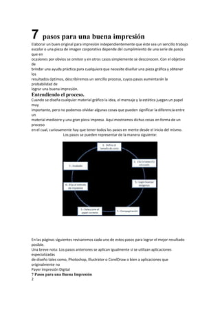 7 pasos para una buena impresión
Elaborar un buen original para impresión independientemente que éste sea un sencillo trabajo
escolar o una pieza de imagen corporativa depende del cumplimiento de una serie de pasos
que en
ocasiones por obvios se omiten y en otros casos simplemente se desconocen. Con el objetivo
de
brindar una ayuda práctica para cualquiera que necesite diseñar una pieza gráfica y obtener
los
resultados óptimos, describiremos un sencillo proceso, cuyos pasos aumentarán la
probabilidad de
lograr una buena impresión.
Entendiendo el proceso.
Cuando se diseña cualquier material gráfico la idea, el mensaje y la estética juegan un papel
muy
importante, pero no podemos olvidar algunas cosas que pueden significar la diferencia entre
un
material mediocre y una gran pieza impresa. Aquí mostramos dichas cosas en forma de un
proceso
en el cual, curiosamente hay que tener todos los pasos en mente desde el inicio del mismo.
                    Los pasos se pueden representar de la manera siguiente:




En las páginas siguientes revisaremos cada uno de estos pasos para lograr el mejor resultado
posible.
Una breve nota: Los pasos anteriores se aplican igualmente si se utilizan aplicaciones
especializadas
de diseño tales como, Photoshop, Illustrator o CorelDraw o bien a aplicaciones que
originalmente no
Payer Impresión Digital
7 Pasos para una Buena Impresión
2
 