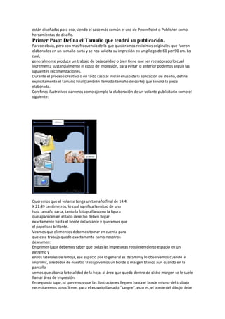 están diseñadas para eso, siendo el caso más común el uso de PowerPoint o Publisher como
herramientas de diseño.
Primer Paso: Defina el Tamaño que tendrá su publicación.
Parece obvio, pero con mas frecuencia de la que quisiéramos recibimos originales que fueron
elaborados en un tamaño carta y se nos solicita su impresión en un pliego de 60 por 90 cm. Lo
cual,
generalmente produce un trabajo de baja calidad o bien tiene que ser reelaborado lo cual
incrementa sustancialmente el costo de impresión, para evitar lo anterior podemos seguir las
siguientes recomendaciones.
Durante el proceso creativo o en todo caso al iniciar el uso de la aplicación de diseño, defina
explícitamente el tamaño final (también llamado tamaño de corte) que tendrá la pieza
elaborada.
Con fines ilustrativos daremos como ejemplo la elaboración de un volante publicitario como el
siguiente:




Queremos que el volante tenga un tamaño final de 14.4
X 21.49 centímetros, lo cual significa la mitad de una
hoja tamaño carta, tanto la fotografía como la figura
que aparecen en el lado derecho deben llegar
exactamente hasta el borde del volante y queremos que
el papel sea brillante.
Veamos que elementos debemos tomar en cuenta para
que este trabajo quede exactamente como nosotros
deseamos:
En primer lugar debemos saber que todas las impresoras requieren cierto espacio en un
extremo y
en los laterales de la hoja, ese espacio por lo general es de 5mm y lo observamos cuando al
imprimir, alrededor de nuestro trabajo vemos un borde o margen blanco aun cuando en la
pantalla
vemos que abarca la totalidad de la hoja, al área que queda dentro de dicho margen se le suele
llamar área de impresión.
En segundo lugar, si queremos que las ilustraciones lleguen hasta el borde mismo del trabajo
necesitaremos otros 3 mm. para el espacio llamado “sangre”, esto es, el borde del dibujo debe
 