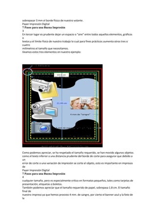 sobrepasar 3 mm el borde físico de nuestro volante.
Payer Impresión Digital
7 Pasos para una Buena Impresión
3
En tercer lugar es prudente dejar un espacio o “aire” entre todos aquellos elementos, gráficos
o
textos y el límite físico de nuestro trabajo lo cual para fines prácticos aumenta otros tres o
cuatro
milímetros el tamaño que necesitamos.
Veamos estos tres elementos en nuestro ejemplo:




Como podemos apreciar, se ha respetado el tamaño requerido, se han movido algunos objetos
como el texto inferior a una distancia prudente del borde de corte para asegurar que debido a
un
error de corte o una variación de impresión se corte el objeto, esto es importante en impresos
de
Payer Impresión Digital
7 Pasos para una Buena Impresión
4
cualquier tamaño, pero es especialmente crítico en formatos pequeños, tales como tarjetas de
presentación, etiquetas o boletos.
También podemos apreciar que el tamaño requerido de papel, sobrepasa 1.8 cm. El tamaño
final de
nuestro impreso ya que hemos provisto 4 mm. de sangre, por cierto el banner azul y la foto de
la
 